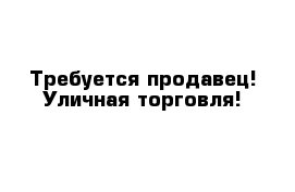 Требуется продавец! Уличная торговля!